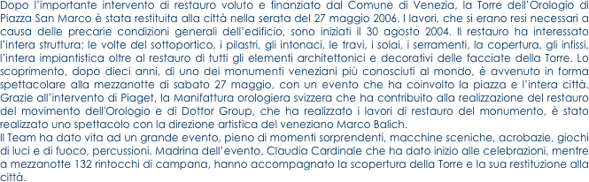Dopo l’importante intervento di restauro voluto e finanziato dal Comune di Venezia, la Torre dell’Orologio di Piazza San Marco è stata restituita alla città nella serata del 27 maggio 2006. I lavori, che si erano resi necessari a causa delle precarie condizioni generali dell’edificio, sono iniziati il 30 agosto 2004. Il restauro ha interessato l’intera struttura: le volte del sottoportico, i pilastri, gli intonaci, le travi, i solai, i serramenti, la copertura, gli infissi, l’intera impiantistica oltre al restauro di tutti gli elementi architettonici e decorativi delle facciate della Torre. Lo scoprimento, dopo dieci anni, di uno dei monumenti veneziani più conosciuti al mondo, è avvenuto in forma spettacolare alla mezzanotte di sabato 27 maggio, con un evento che ha coinvolto la piazza e l’intera città. Grazie all’intervento di Piaget, la Manifattura orologiera svizzera che ha contribuito alla realizzazione del restauro del movimento dell'Orologio e di Dottor Group, che ha realizzato i lavori di restauro del monumento, è stato realizzato uno spettacolo con la direzione artistica del veneziano Marco Balich.
Il Team ha dato vita ad un grande evento, pieno di momenti sorprendenti, macchine sceniche, acrobazie, giochi di luci e di fuoco, percussioni. Madrina dell’evento, Claudia Cardinale che ha dato inizio alle celebrazioni, mentre a mezzanotte 132 rintocchi di campana, hanno accompagnato la scopertura della Torre e la sua restituzione alla città.